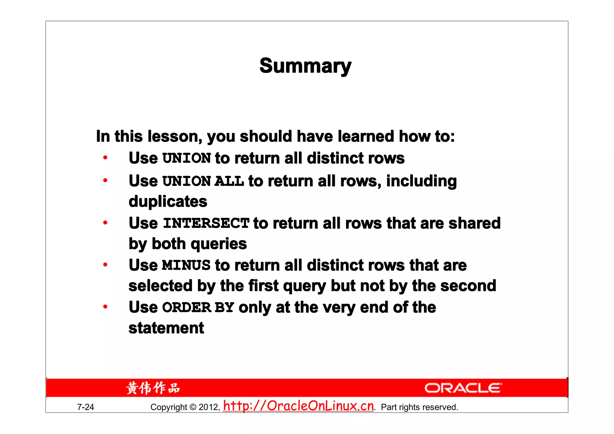 Summary


       In this lesson, you should have learned how to:
        • Use UNION to return all distinct rows
        • Use UNION ALL to return all rows, including
            duplicates
        • Use INTERSECT to return all rows that are shared
            by both queries
        • Use MINUS to return all distinct rows that are
            selected by the first query but not by the second
        • Use ORDER BY only at the very end of the
            statement



7-24          Copyright © 2012, http://OracleOnLinux.cn. Part rights reserved.
 