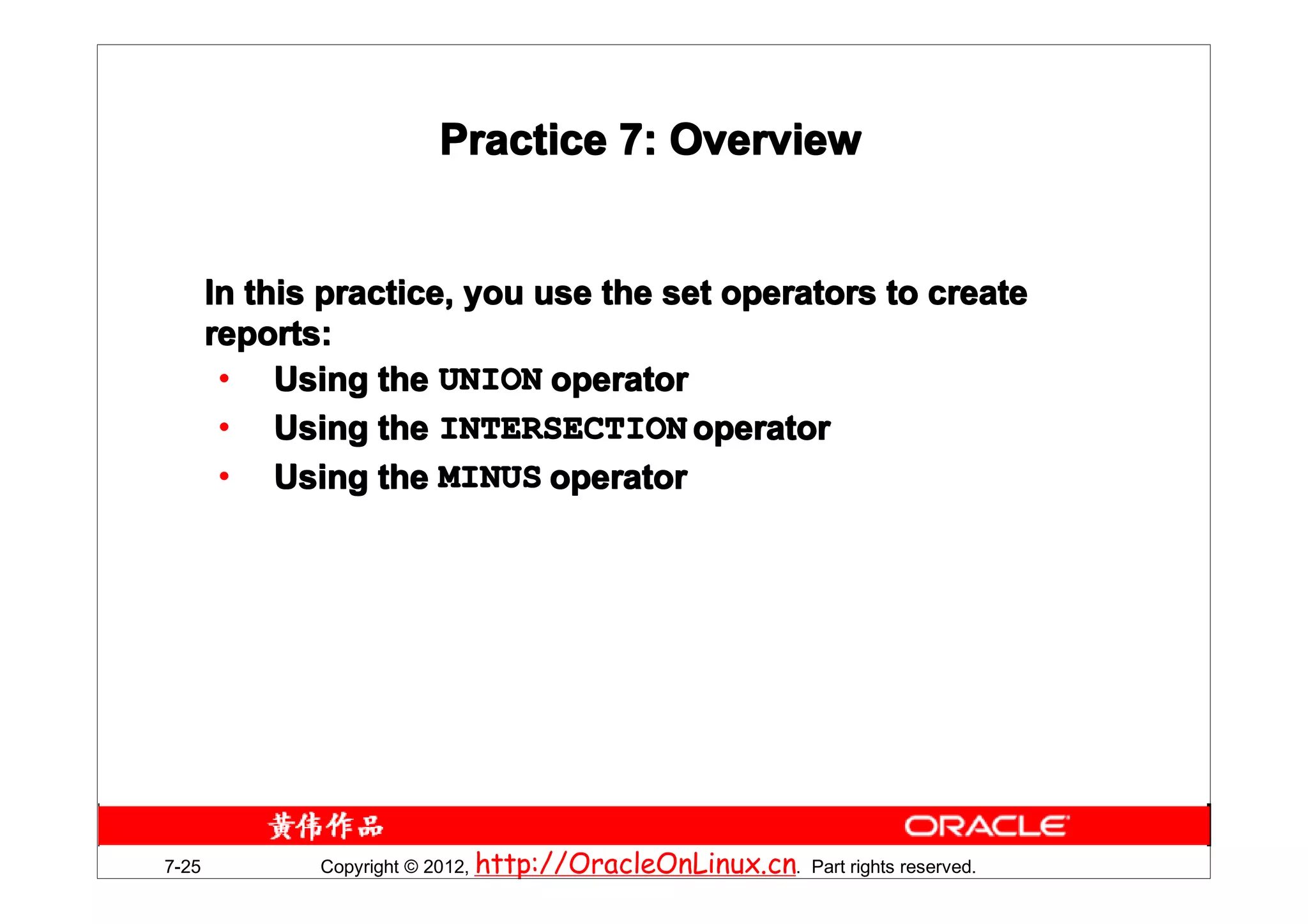 Practice 7: Overview


       In this practice, you use the set operators to create
       reports:
        • Using the UNION operator
        • Using the INTERSECTION operator
        • Using the MINUS operator




7-25          Copyright © 2012, http://OracleOnLinux.cn. Part rights reserved.
 