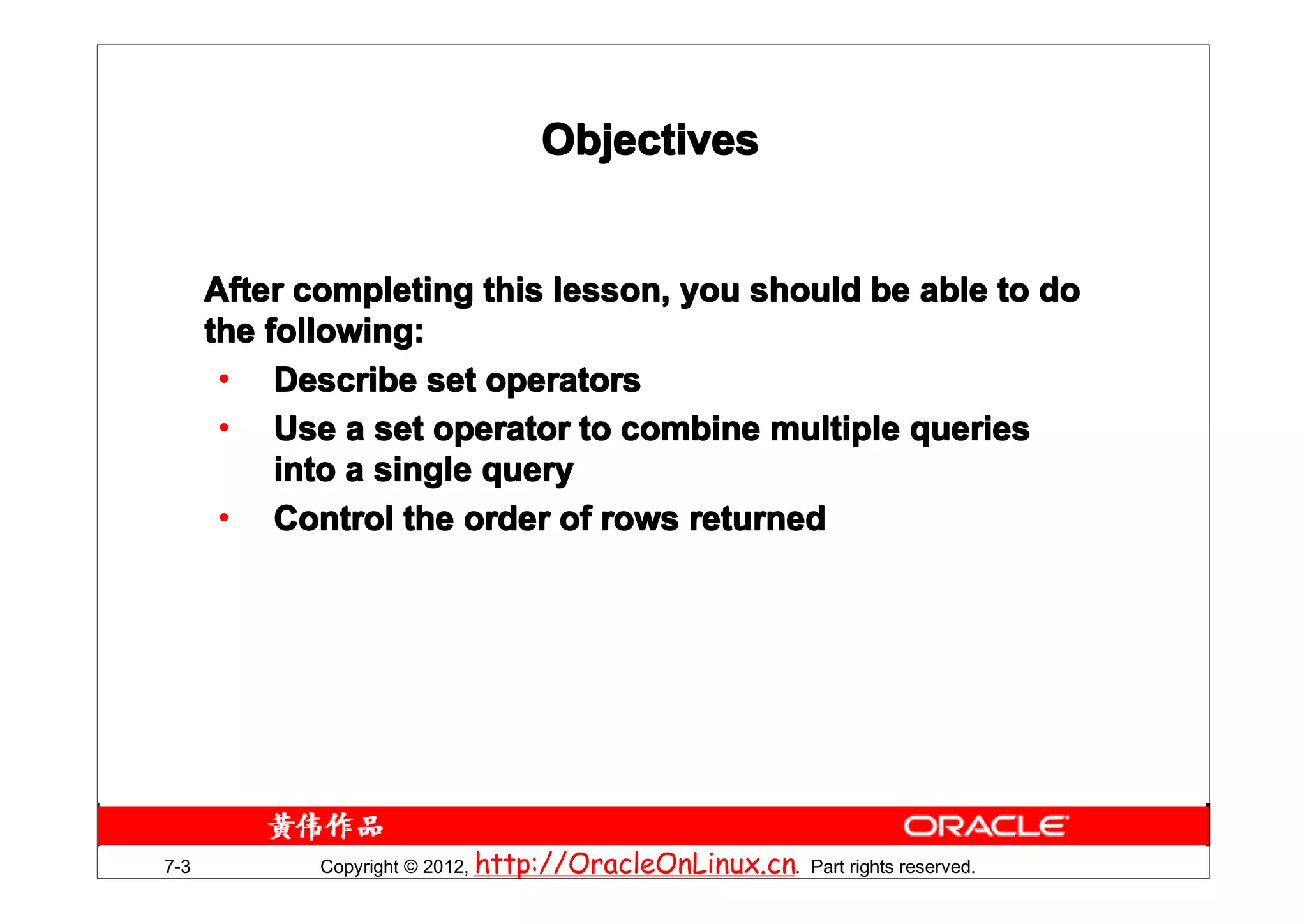 Objectives


      After completing this lesson, you should be able to do
      the following:
       • Describe set operators
       • Use a set operator to combine multiple queries
           into a single query
       • Control the order of rows returned




7-3          Copyright © 2012, http://OracleOnLinux.cn. Part rights reserved.
 