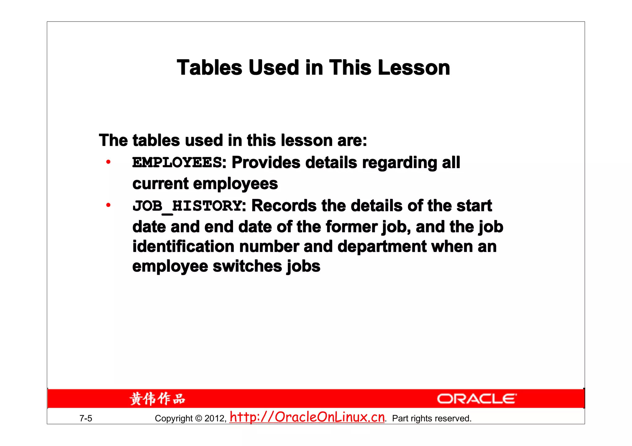Tables Used in This Lesson


      The tables used in this lesson are:
       • EMPLOYEES: Provides details regarding all
          current employees
       • JOB_HISTORY: Records the details of the start
          date and end date of the former job, and the job
          identification number and department when an
          employee switches jobs




7-5          Copyright © 2012, http://OracleOnLinux.cn. Part rights reserved.
 