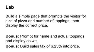 Lab
Build a simple page that prompts the visitor for
size of pizza and number of toppings; then
display the correct price.
Bonus: Prompt for name and actual toppings
and display as well.
Bonus: Build sales tax of 6.25% into price.

 