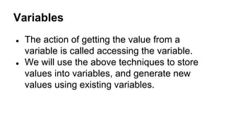 Variables
●

●

The action of getting the value from a
variable is called accessing the variable.
We will use the above techniques to store
values into variables, and generate new
values using existing variables.

 