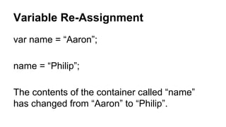 Variable Re-Assignment
var name = “Aaron”;
name = “Philip”;
The contents of the container called “name”
has changed from “Aaron” to “Philip”.

 