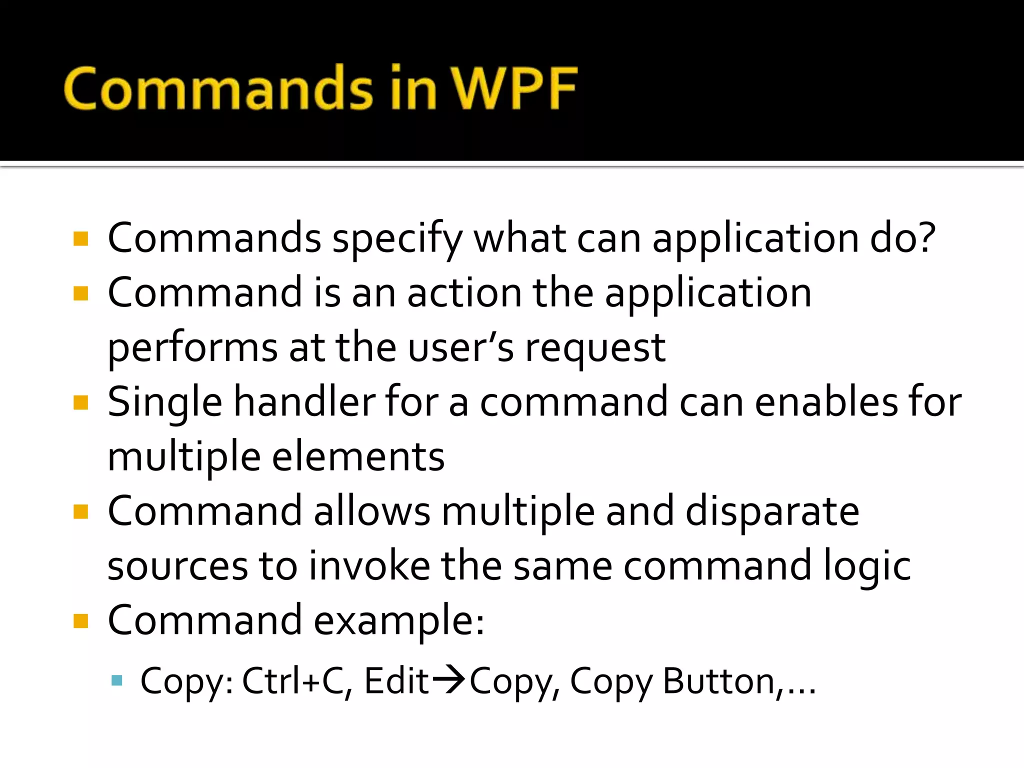 Commands specify what can application do?
 Command is an action the application
performs at the user’s request
 Single handler for a command can enables for
multiple elements
 Command allows multiple and disparate
sources to invoke the same command logic
 Command example:
 Copy: Ctrl+C, EditCopy, Copy Button,...
 