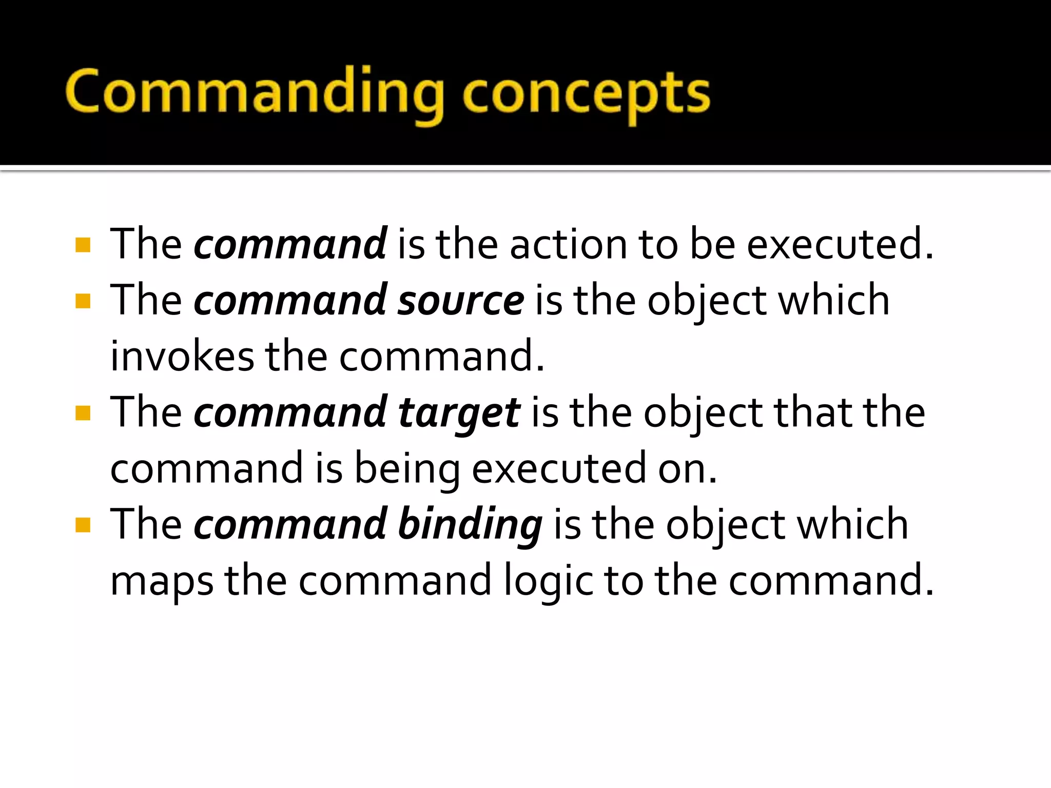  The command is the action to be executed.
 The command source is the object which
invokes the command.
 The command target is the object that the
command is being executed on.
 The command binding is the object which
maps the command logic to the command.
 
