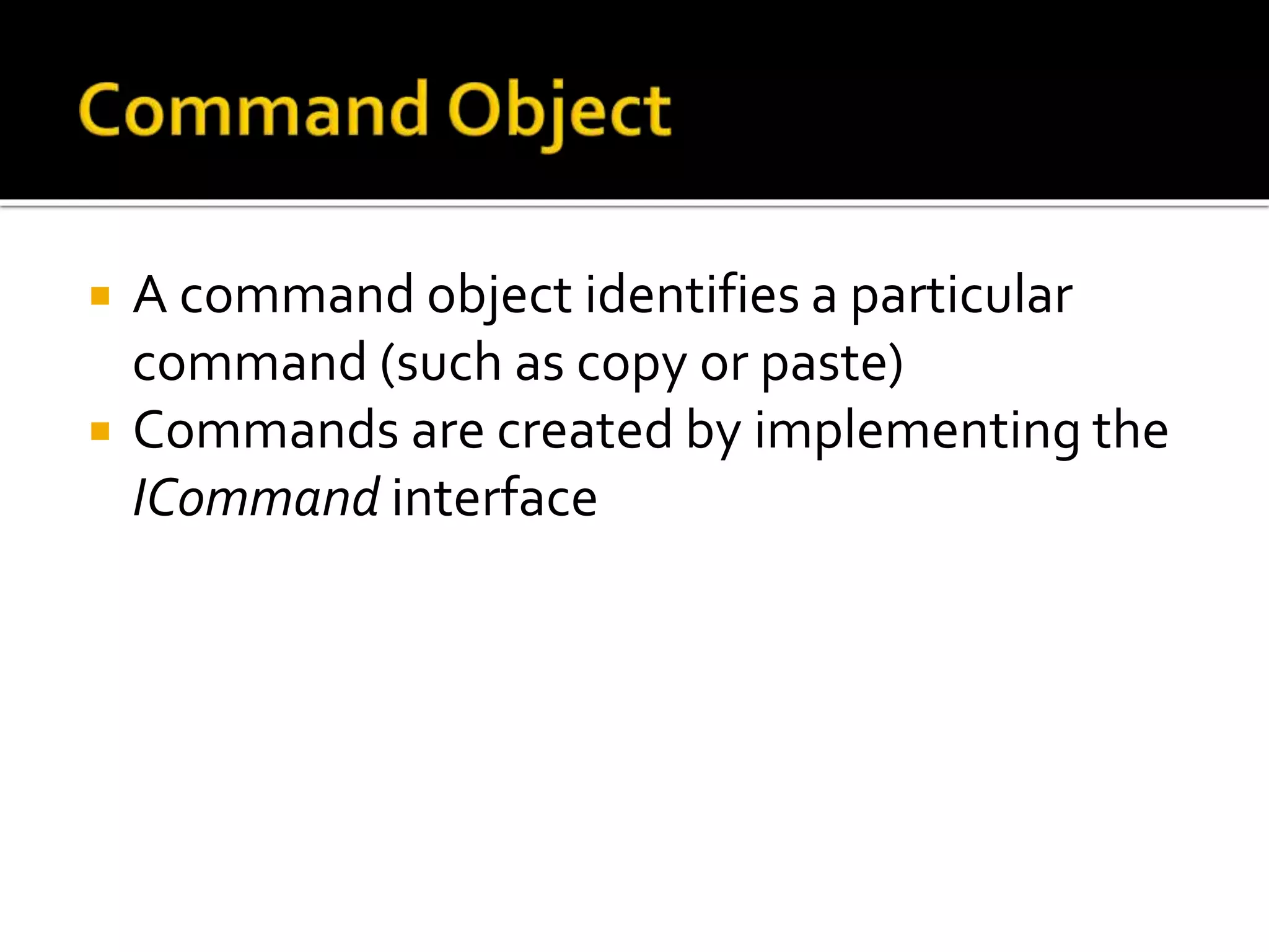  A command object identifies a particular
command (such as copy or paste)
 Commands are created by implementing the
ICommand interface
 