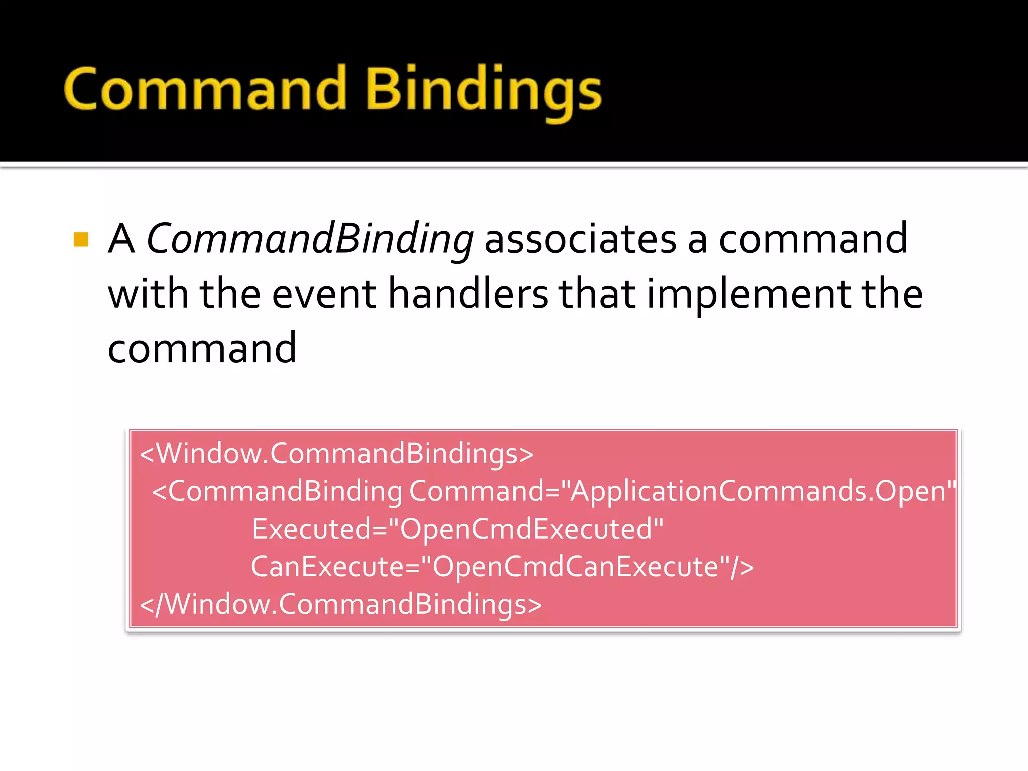  A CommandBinding associates a command
with the event handlers that implement the
command
<Window.CommandBindings>
<CommandBinding Command="ApplicationCommands.Open"
Executed="OpenCmdExecuted"
CanExecute="OpenCmdCanExecute"/>
</Window.CommandBindings>
 