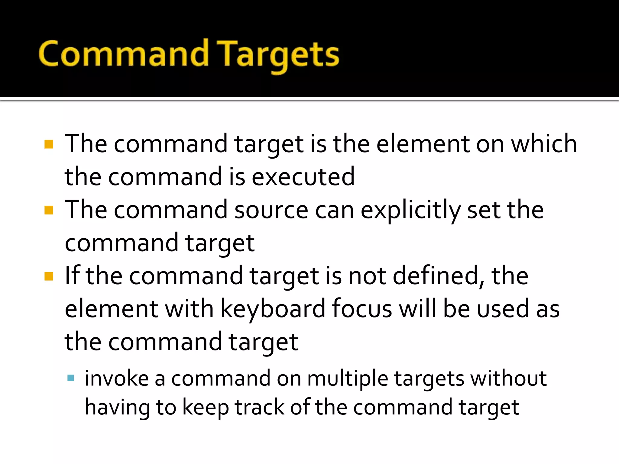  The command target is the element on which
the command is executed
 The command source can explicitly set the
command target
 If the command target is not defined, the
element with keyboard focus will be used as
the command target
 invoke a command on multiple targets without
having to keep track of the command target
 