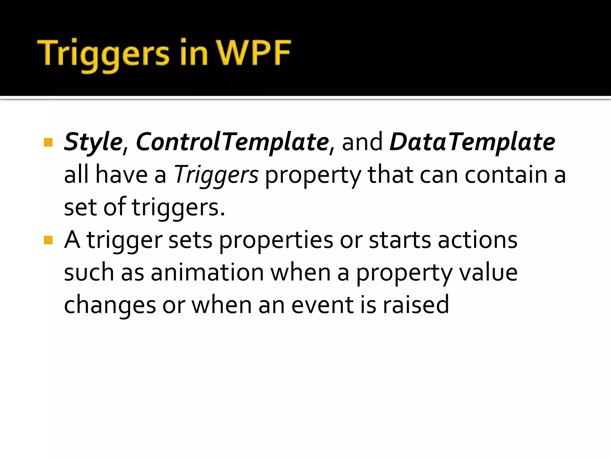  Style, ControlTemplate, and DataTemplate
all have a Triggers property that can contain a
set of triggers.
 A trigger sets properties or starts actions
such as animation when a property value
changes or when an event is raised
 