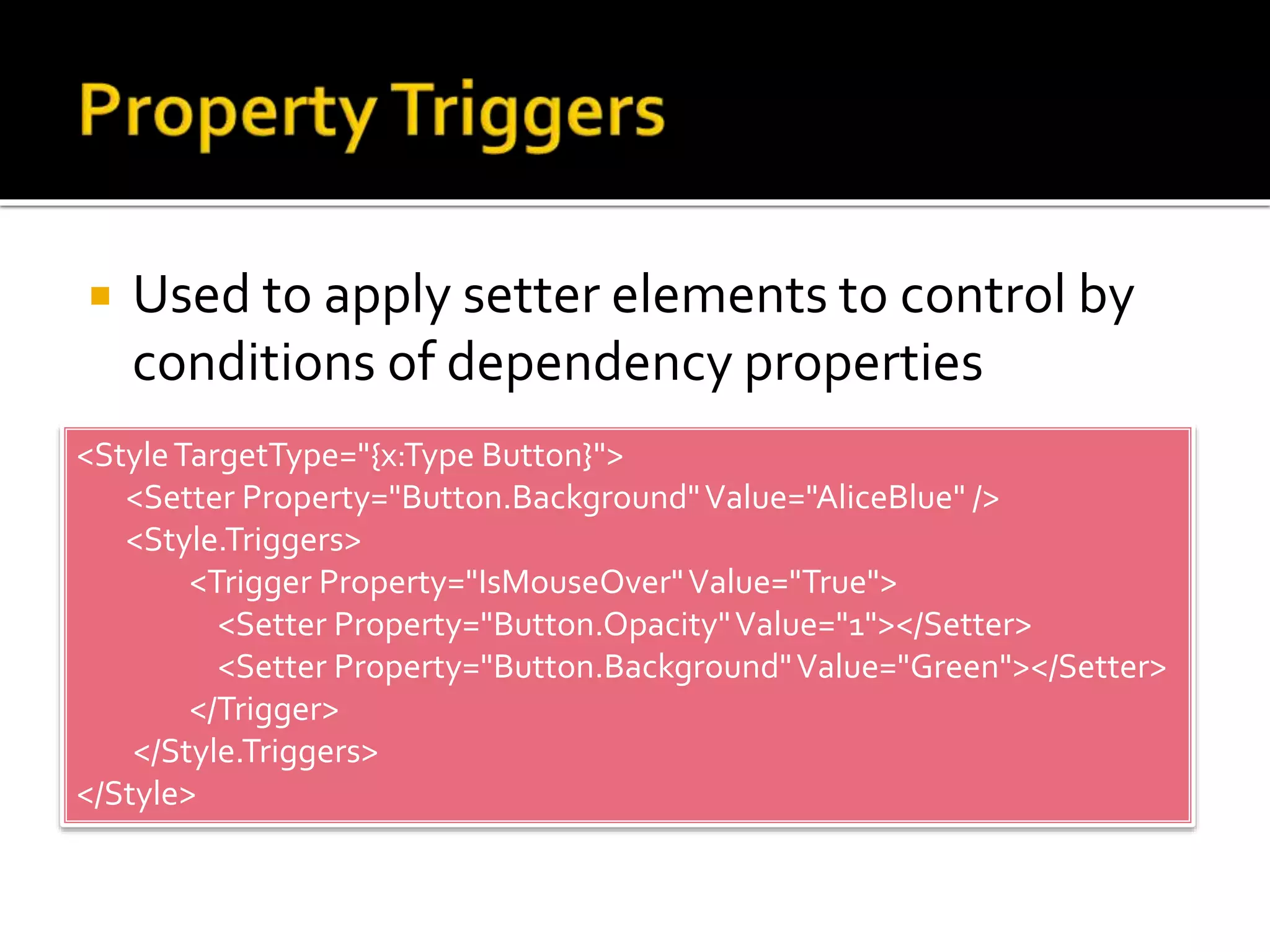  Used to apply setter elements to control by
conditions of dependency properties
<StyleTargetType="{x:Type Button}">
<Setter Property="Button.Background"Value="AliceBlue" />
<Style.Triggers>
<Trigger Property="IsMouseOver"Value="True">
<Setter Property="Button.Opacity"Value="1"></Setter>
<Setter Property="Button.Background"Value="Green"></Setter>
</Trigger>
</Style.Triggers>
</Style>
 