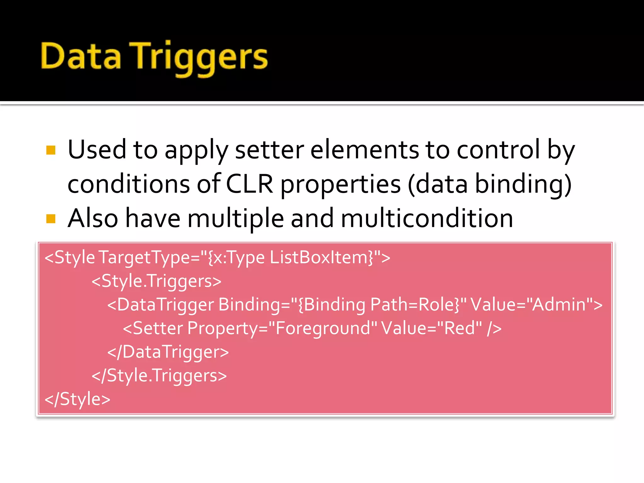 Used to apply setter elements to control by
conditions of CLR properties (data binding)
 Also have multiple and multicondition
<StyleTargetType="{x:Type ListBoxItem}">
<Style.Triggers>
<DataTrigger Binding="{Binding Path=Role}"Value="Admin">
<Setter Property="Foreground"Value="Red" />
</DataTrigger>
</Style.Triggers>
</Style>
 