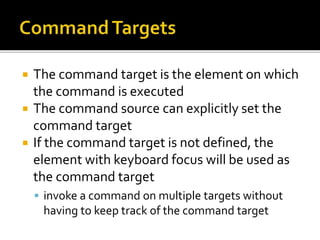  The command target is the element on which
the command is executed
 The command source can explicitly set the
command target
 If the command target is not defined, the
element with keyboard focus will be used as
the command target
 invoke a command on multiple targets without
having to keep track of the command target
 
