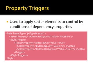  Used to apply setter elements to control by
conditions of dependency properties
<StyleTargetType="{x:Type Button}">
<Setter Property="Button.Background"Value="AliceBlue" />
<Style.Triggers>
<Trigger Property="IsMouseOver"Value="True">
<Setter Property="Button.Opacity"Value="1"></Setter>
<Setter Property="Button.Background"Value="Green"></Setter>
</Trigger>
</Style.Triggers>
</Style>
 