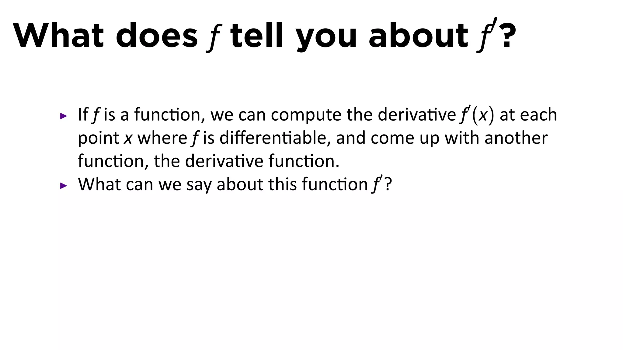 What does f tell you about f′?

   If f is a func on, we can compute the deriva ve f′ (x) at each
   point x where f is diﬀeren able, and come up with another
   func on, the deriva ve func on.
   What can we say about this func on f′ ?
 