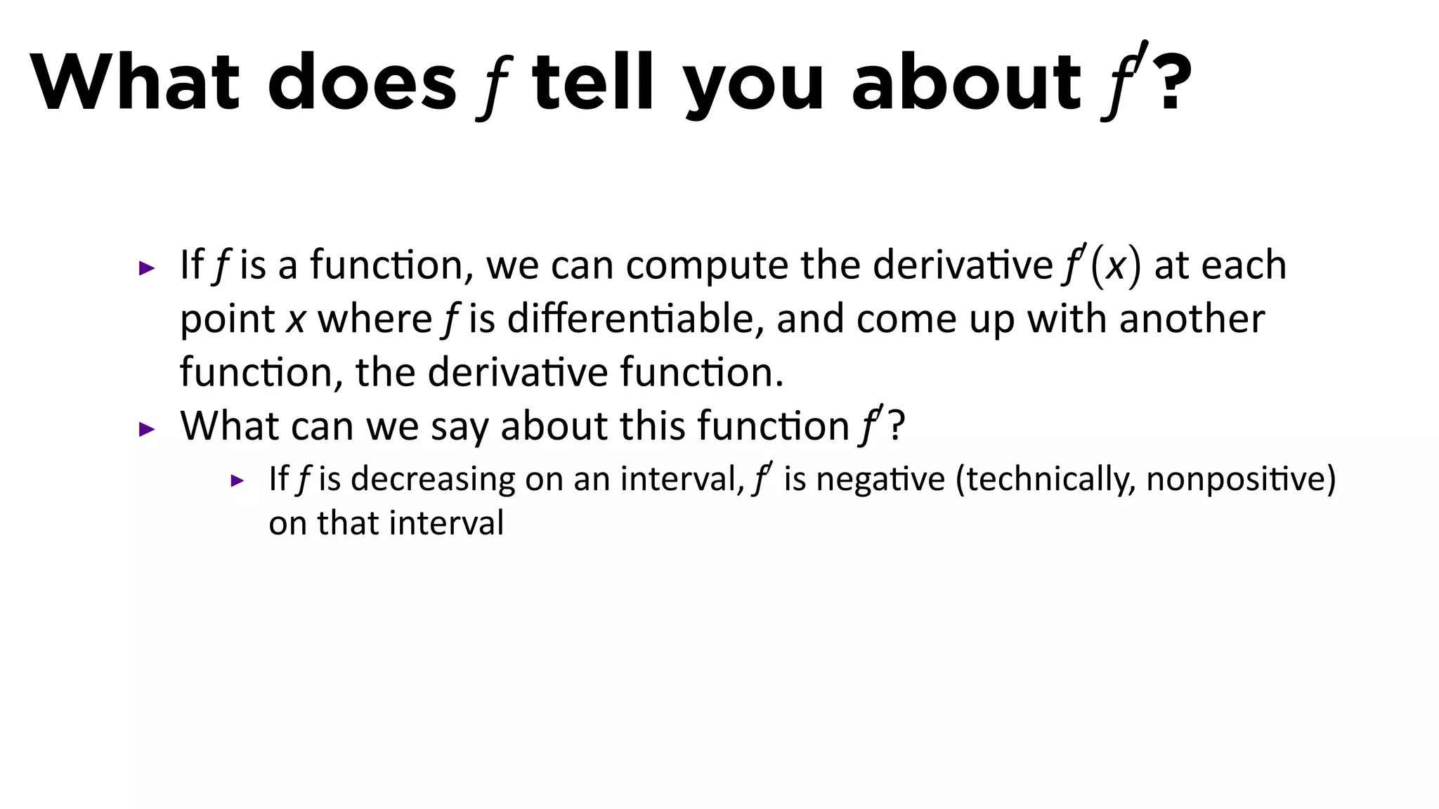What does f tell you about f′?

   If f is a func on, we can compute the deriva ve f′ (x) at each
   point x where f is diﬀeren able, and come up with another
   func on, the deriva ve func on.
   What can we say about this func on f′ ?
       If f is decreasing on an interval, f′ is nega ve (technically, nonposi ve)
       on that interval
 