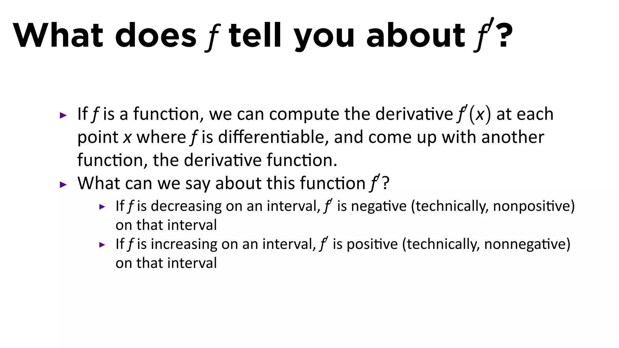 What does f tell you about f′?

   If f is a func on, we can compute the deriva ve f′ (x) at each
   point x where f is diﬀeren able, and come up with another
   func on, the deriva ve func on.
   What can we say about this func on f′ ?
       If f is decreasing on an interval, f′ is nega ve (technically, nonposi ve)
       on that interval
       If f is increasing on an interval, f′ is posi ve (technically, nonnega ve)
       on that interval
 