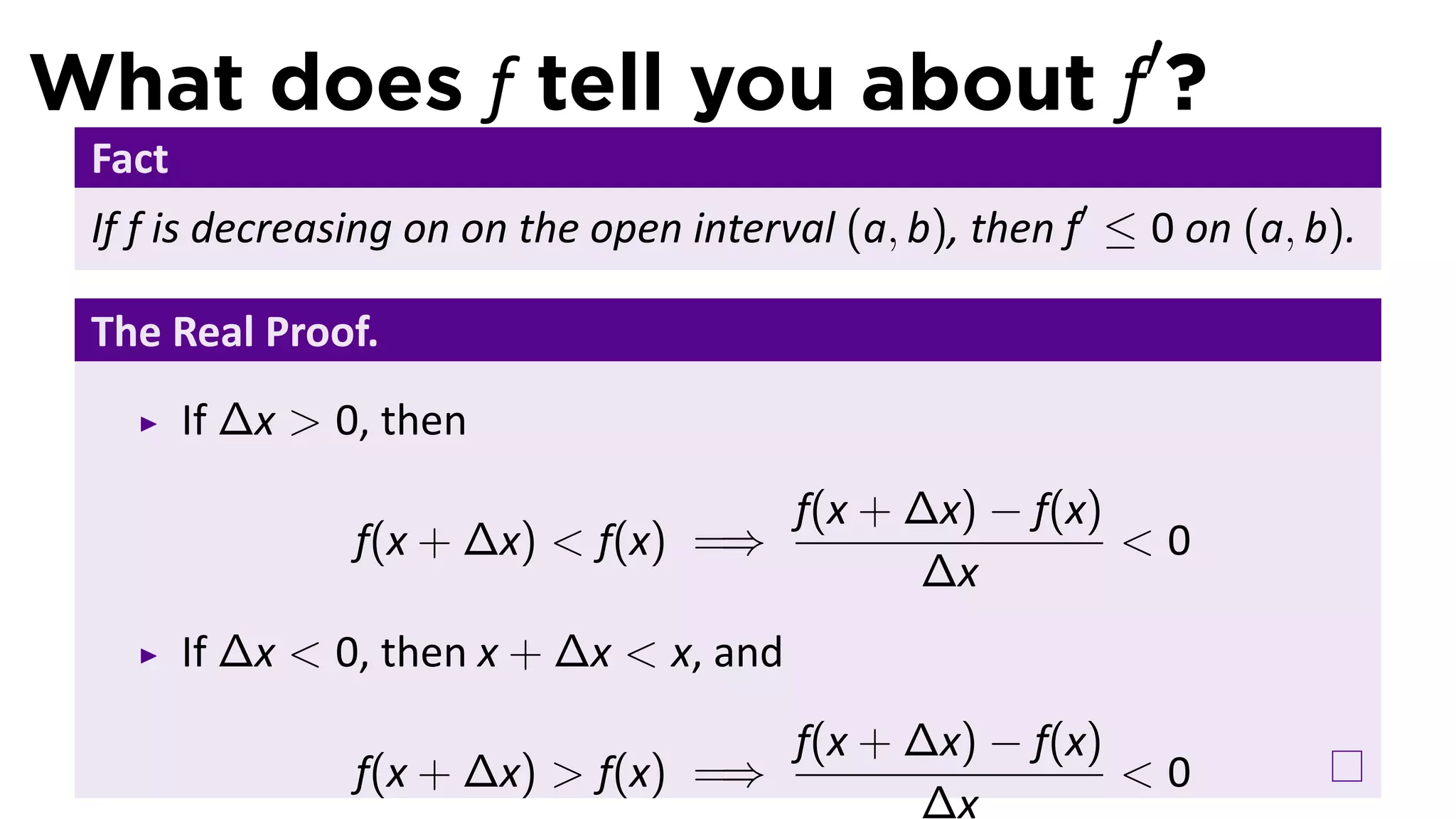 What does f tell you about f′?
 Fact
 If f is decreasing on on the open interval (a, b), then f′ ≤ 0 on (a, b).

 The Real Proof.
        If ∆x > 0, then
                                          f(x + ∆x) − f(x)
                 f(x + ∆x) < f(x) =⇒                       <0
                                                ∆x
        If ∆x < 0, then x + ∆x < x, and
                                          f(x + ∆x) − f(x)
                 f(x + ∆x) > f(x) =⇒                       <0
                                                ∆x
 