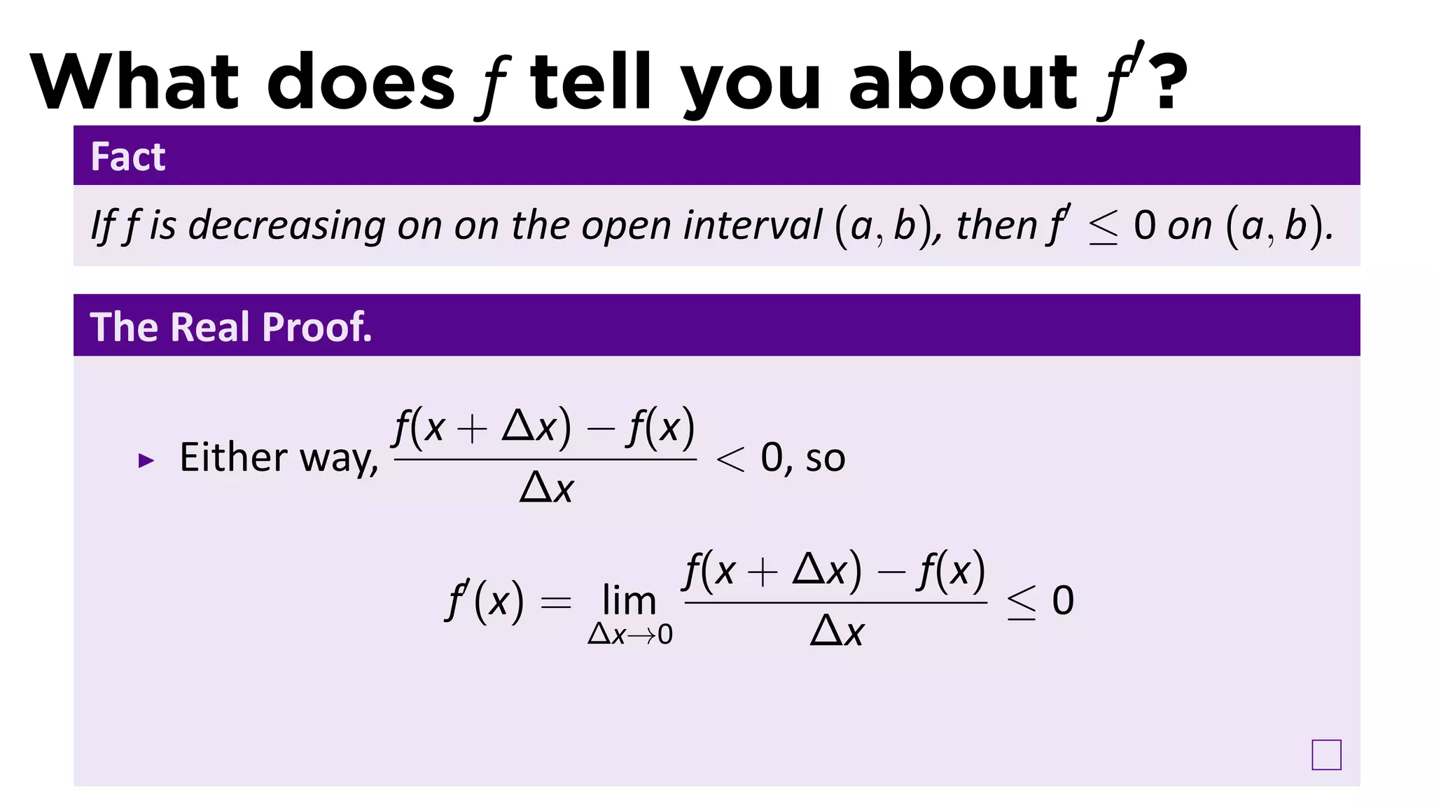 What does f tell you about f′?
 Fact
 If f is decreasing on on the open interval (a, b), then f′ ≤ 0 on (a, b).

 The Real Proof.

                      f(x + ∆x) − f(x)
        Either way,                    < 0, so
                            ∆x
                                     f(x + ∆x) − f(x)
                        f′ (x) = lim                  ≤0
                                ∆x→0       ∆x
 