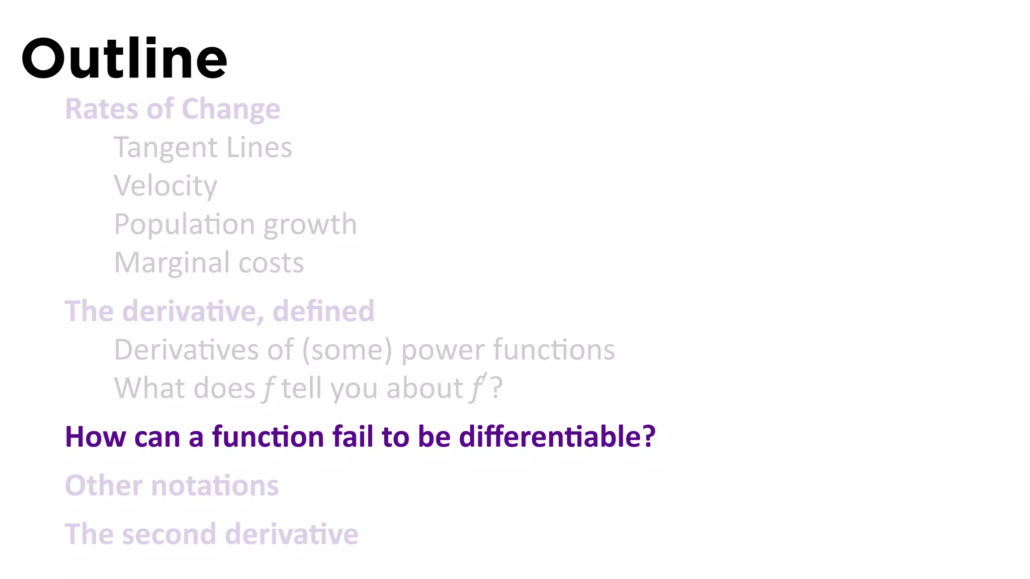 Outline
 Rates of Change
    Tangent Lines
    Velocity
    Popula on growth
    Marginal costs
 The deriva ve, deﬁned
    Deriva ves of (some) power func ons
    What does f tell you about f′ ?
 How can a func on fail to be diﬀeren able?
 Other nota ons
 The second deriva ve
 