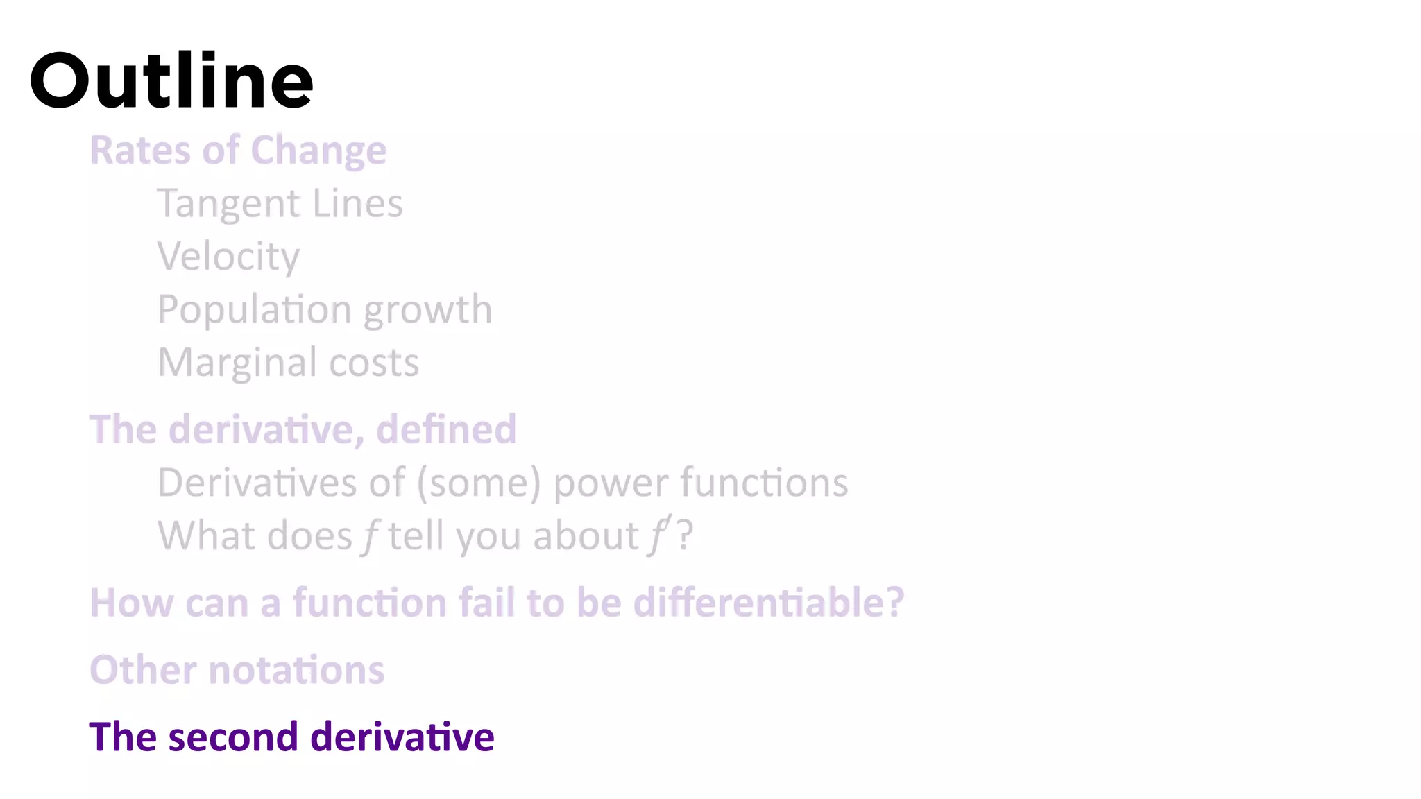Outline
 Rates of Change
    Tangent Lines
    Velocity
    Popula on growth
    Marginal costs
 The deriva ve, deﬁned
    Deriva ves of (some) power func ons
    What does f tell you about f′ ?
 How can a func on fail to be diﬀeren able?
 Other nota ons
 The second deriva ve
 