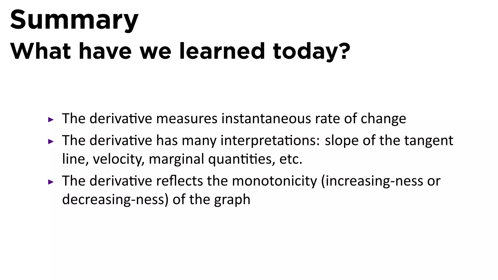 Summary
What have we learned today?

    The deriva ve measures instantaneous rate of change
    The deriva ve has many interpreta ons: slope of the tangent
    line, velocity, marginal quan es, etc.
    The deriva ve reﬂects the monotonicity (increasing-ness or
    decreasing-ness) of the graph
 