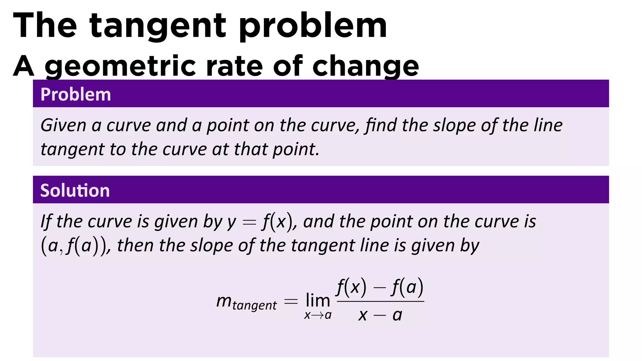The tangent problem
A geometric rate of change
 Problem
 Given a curve and a point on the curve, ﬁnd the slope of the line
 tangent to the curve at that point.

 Solu on
 If the curve is given by y = f(x), and the point on the curve is
 (a, f(a)), then the slope of the tangent line is given by

                                       f(x) − f(a)
                       mtangent = lim
                                   x→a    x−a
 