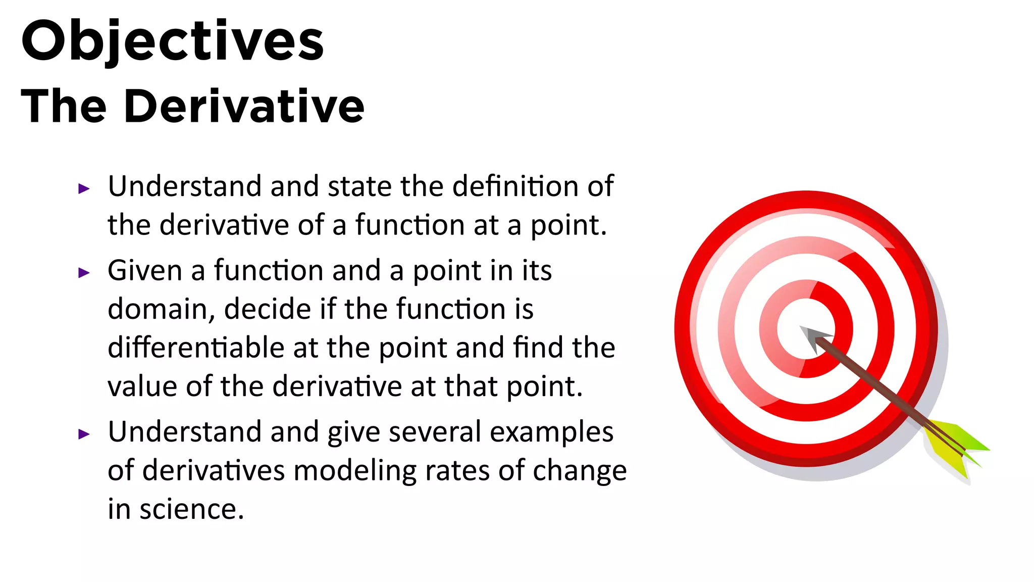 Objectives
The Derivative
   Understand and state the deﬁni on of
   the deriva ve of a func on at a point.
   Given a func on and a point in its
   domain, decide if the func on is
   diﬀeren able at the point and ﬁnd the
   value of the deriva ve at that point.
   Understand and give several examples
   of deriva ves modeling rates of change
   in science.
 