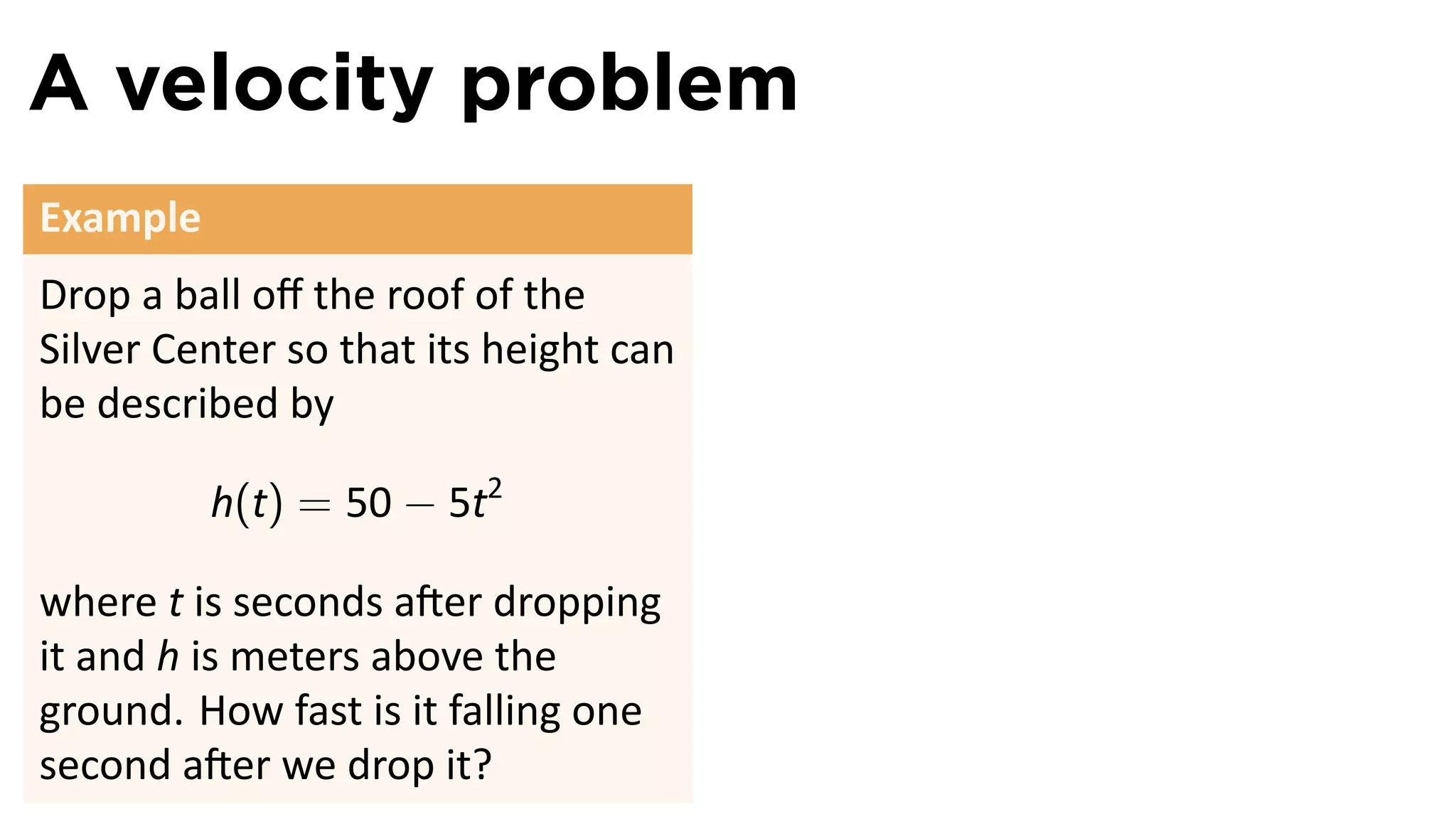 A velocity problem
Example
Drop a ball oﬀ the roof of the
Silver Center so that its height can
be described by

          h(t) = 50 − 5t2

where t is seconds a er dropping
it and h is meters above the
ground. How fast is it falling one
second a er we drop it?
 