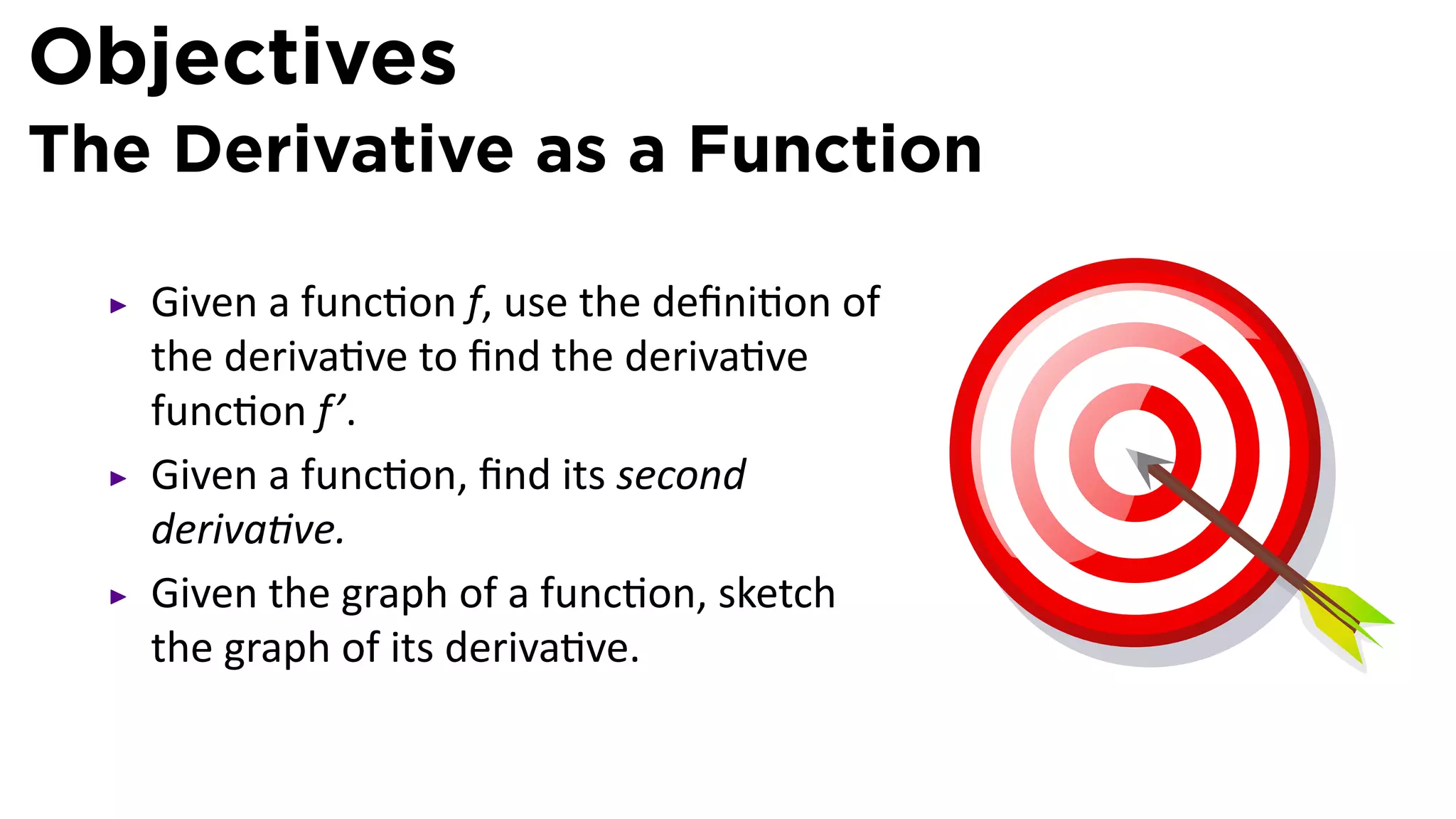 Objectives
The Derivative as a Function

   Given a func on f, use the deﬁni on of
   the deriva ve to ﬁnd the deriva ve
   func on f’.
   Given a func on, ﬁnd its second
   deriva ve.
   Given the graph of a func on, sketch
   the graph of its deriva ve.
 