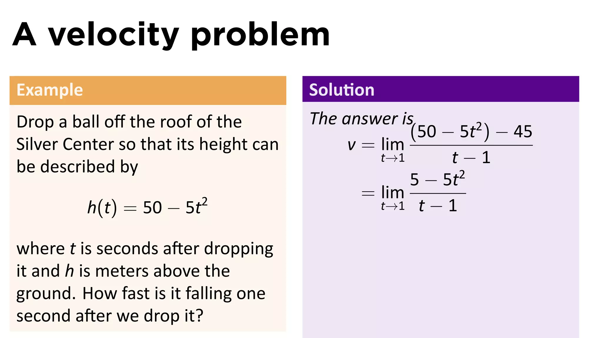 A velocity problem
Example                                Solu on
Drop a ball oﬀ the roof of the         The answer is
                                                    (50 − 5t2 ) − 45
Silver Center so that its height can        v = lim
be described by
                                                t→1      t−1
                                                    5 − 5t2
                                              = lim
          h(t) = 50 − 5t2                       t→1 t − 1


where t is seconds a er dropping
it and h is meters above the
ground. How fast is it falling one
second a er we drop it?
 