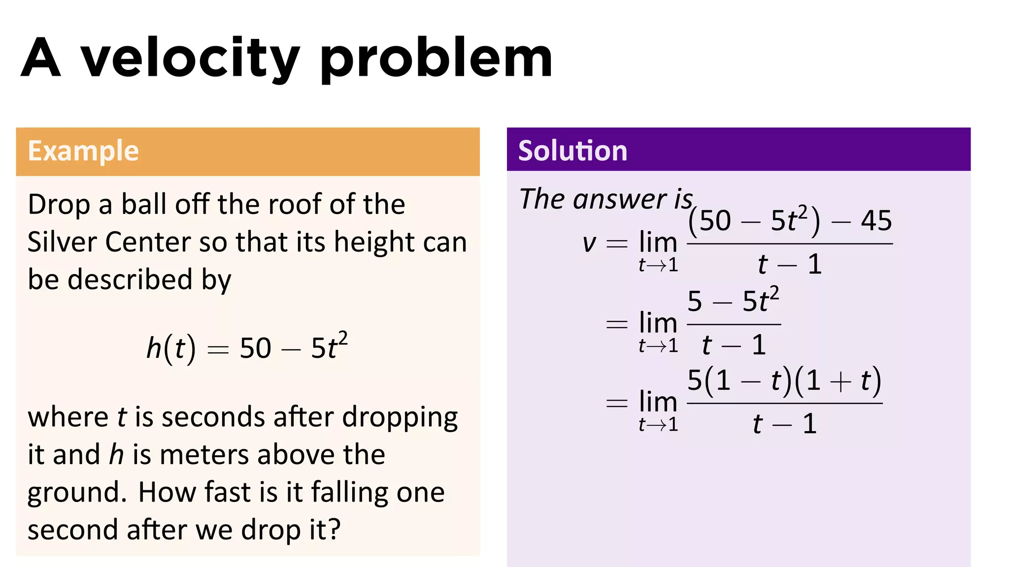 A velocity problem
Example                                Solu on
Drop a ball oﬀ the roof of the         The answer is
                                                    (50 − 5t2 ) − 45
Silver Center so that its height can        v = lim
be described by
                                                t→1      t−1
                                                    5 − 5t2
                                              = lim
          h(t) = 50 − 5t2                       t→1 t − 1
                                                    5(1 − t)(1 + t)
where t is seconds a er dropping              = lim
                                                t→1      t−1
it and h is meters above the
ground. How fast is it falling one
second a er we drop it?
 