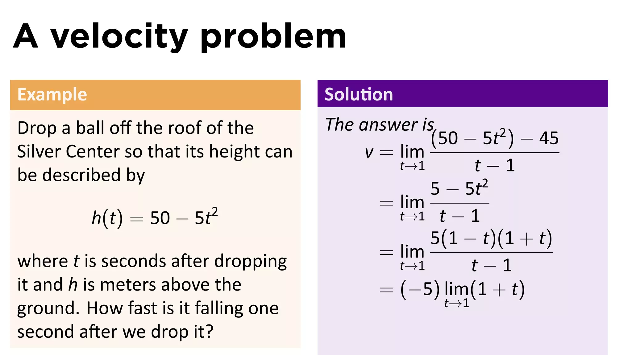 A velocity problem
Example                                Solu on
Drop a ball oﬀ the roof of the         The answer is
                                                    (50 − 5t2 ) − 45
Silver Center so that its height can        v = lim
be described by
                                                t→1      t−1
                                                    5 − 5t2
                                              = lim
          h(t) = 50 − 5t2                       t→1 t − 1
                                                    5(1 − t)(1 + t)
where t is seconds a er dropping              = lim
                                                t→1      t−1
it and h is meters above the                  = (−5) lim(1 + t)
                                                     t→1
ground. How fast is it falling one
second a er we drop it?
 