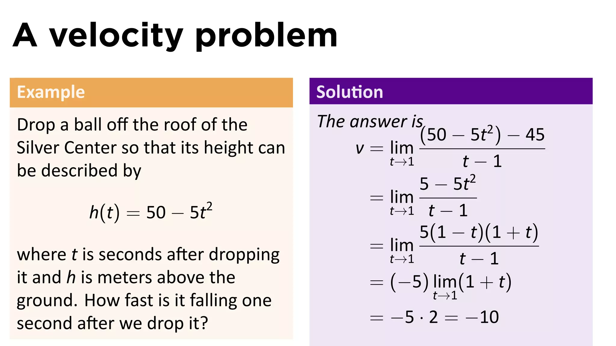 A velocity problem
Example                                Solu on
Drop a ball oﬀ the roof of the         The answer is
                                                    (50 − 5t2 ) − 45
Silver Center so that its height can        v = lim
be described by
                                                t→1      t−1
                                                    5 − 5t2
                                              = lim
          h(t) = 50 − 5t2                       t→1 t − 1
                                                    5(1 − t)(1 + t)
where t is seconds a er dropping              = lim
                                                t→1      t−1
it and h is meters above the                  = (−5) lim(1 + t)
                                                     t→1
ground. How fast is it falling one
second a er we drop it?                      = −5 · 2 = −10
 