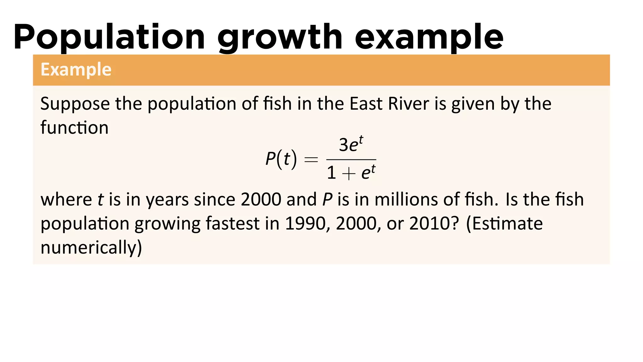 Population growth example
 Example
 Suppose the popula on of ﬁsh in the East River is given by the
 func on
                                      3et
                             P(t) =
                                    1 + et
 where t is in years since 2000 and P is in millions of ﬁsh. Is the ﬁsh
 popula on growing fastest in 1990, 2000, or 2010? (Es mate
 numerically)
 