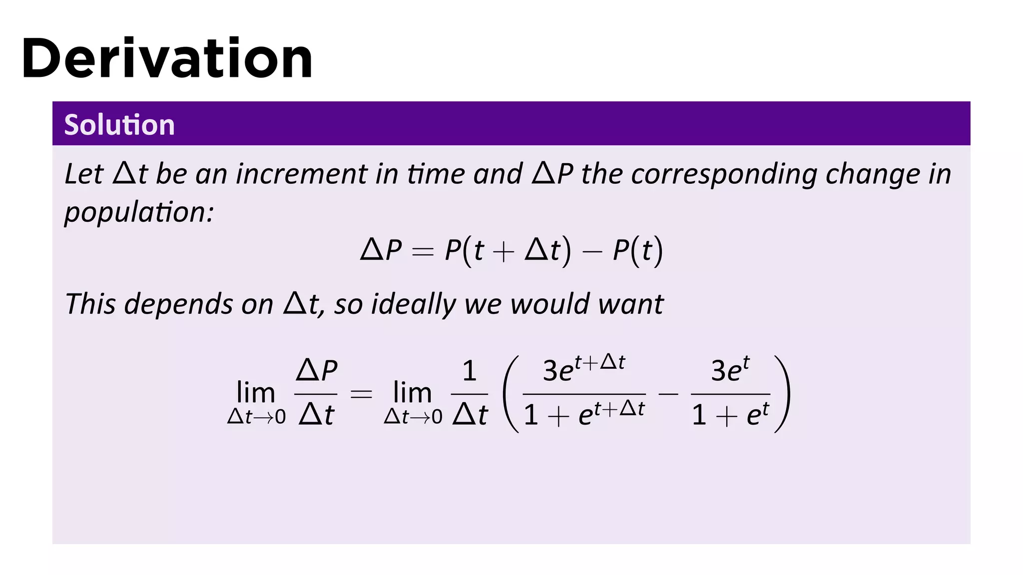 Derivation
 Solu on
 Let ∆t be an increment in me and ∆P the corresponding change in
 popula on:
                      ∆P = P(t + ∆t) − P(t)
 This depends on ∆t, so ideally we would want
                                  (                  )
                 ∆P             1    3et+∆t    3et
             lim      = lim                  −
            ∆t→0 ∆t      ∆t→0 ∆t    1 + et+∆t 1 + et
 