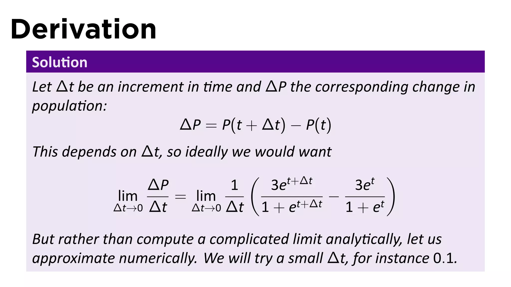 Derivation
 Solu on
 Let ∆t be an increment in me and ∆P the corresponding change in
 popula on:
                      ∆P = P(t + ∆t) − P(t)
 This depends on ∆t, so ideally we would want
                                  (                  )
                 ∆P             1    3et+∆t    3et
             lim      = lim                  −
            ∆t→0 ∆t      ∆t→0 ∆t    1 + et+∆t 1 + et
 But rather than compute a complicated limit analy cally, let us
 approximate numerically. We will try a small ∆t, for instance 0.1.
 