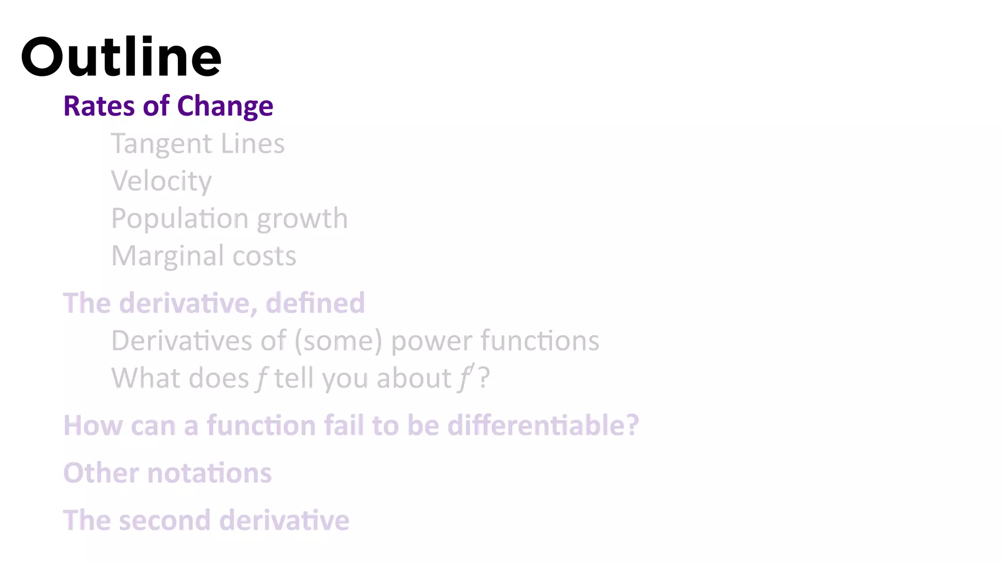 Outline
 Rates of Change
    Tangent Lines
    Velocity
    Popula on growth
    Marginal costs
 The deriva ve, deﬁned
    Deriva ves of (some) power func ons
    What does f tell you about f′ ?
 How can a func on fail to be diﬀeren able?
 Other nota ons
 The second deriva ve
 