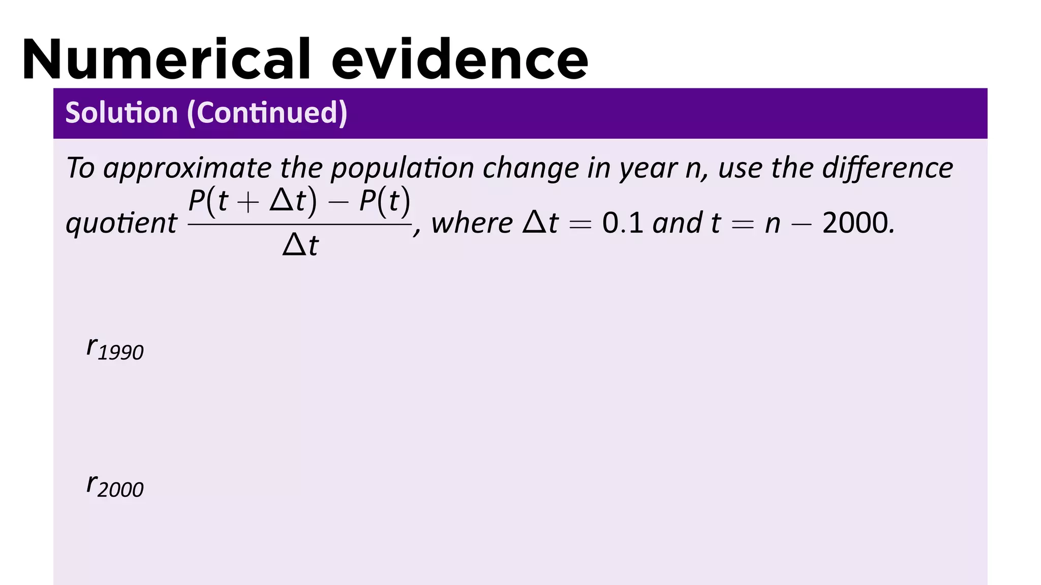 Numerical evidence
 Solu on (Con nued)
 To approximate the popula on change in year n, use the diﬀerence
         P(t + ∆t) − P(t)
 quo ent                  , where ∆t = 0.1 and t = n − 2000.
                ∆t


  r1990



  r2000
 