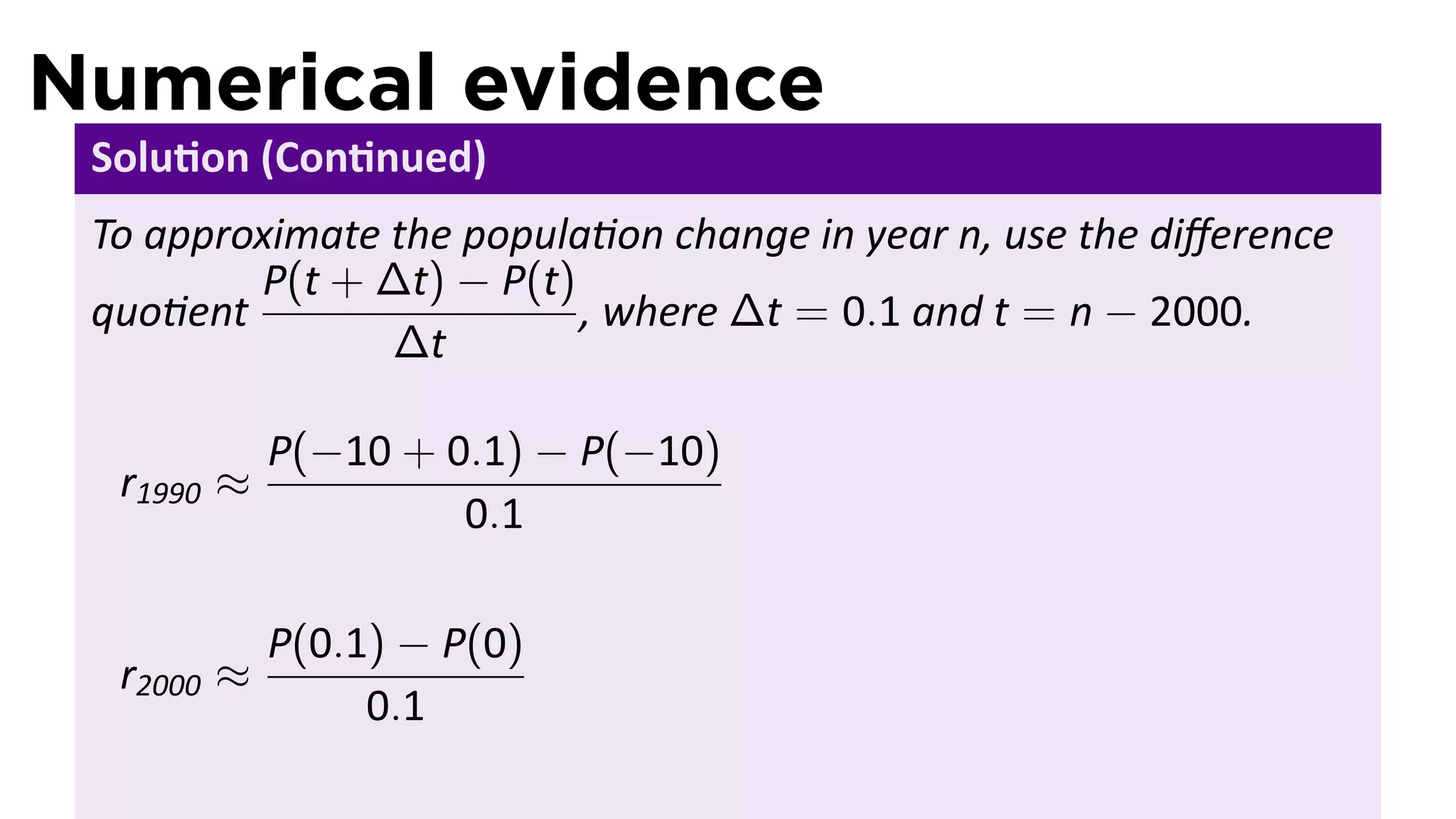 Numerical evidence
 Solu on (Con nued)
 To approximate the popula on change in year n, use the diﬀerence
         P(t + ∆t) − P(t)
 quo ent                  , where ∆t = 0.1 and t = n − 2000.
                ∆t

            P(−10 + 0.1) − P(−10)
  r1990 ≈
                     0.1

            P(0.1) − P(0)
  r2000 ≈
                 0.1
 