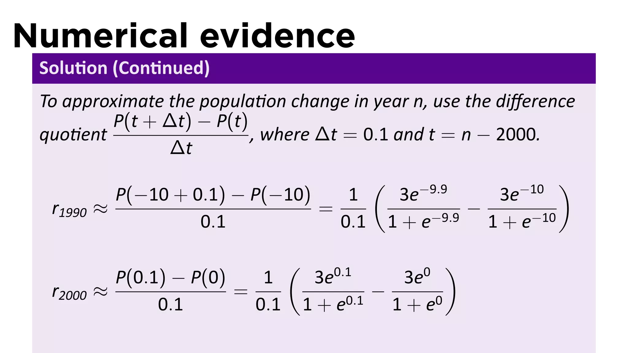 Numerical evidence
 Solu on (Con nued)
 To approximate the popula on change in year n, use the diﬀerence
         P(t + ∆t) − P(t)
 quo ent                  , where ∆t = 0.1 and t = n − 2000.
                ∆t
                                             (                        )
            P(−10 + 0.1) − P(−10)    1            3e−9.9    3e−10
  r1990   ≈                       =                       −
                     0.1            0.1          1 + e−9.9 1 + e−10

                                  (                     )
            P(0.1) − P(0)    1         3e0.1    3e0
  r2000   ≈               =                   −
                 0.1        0.1       1 + e0.1 1 + e0
 