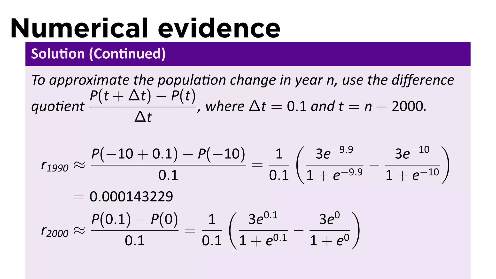 Numerical evidence
 Solu on (Con nued)
 To approximate the popula on change in year n, use the diﬀerence
         P(t + ∆t) − P(t)
 quo ent                  , where ∆t = 0.1 and t = n − 2000.
                ∆t
                                         (                  )
            P(−10 + 0.1) − P(−10)      1   3e−9.9    3e−10
  r1990   ≈                       =                −
                      0.1            0.1 1 + e−9.9 1 + e−10
          = 0.000143229
                               (                 )
            P(0.1) − P(0)    1    3e0.1    3e0
  r2000   ≈               =              −
                 0.1        0.1 1 + e0.1 1 + e0
 