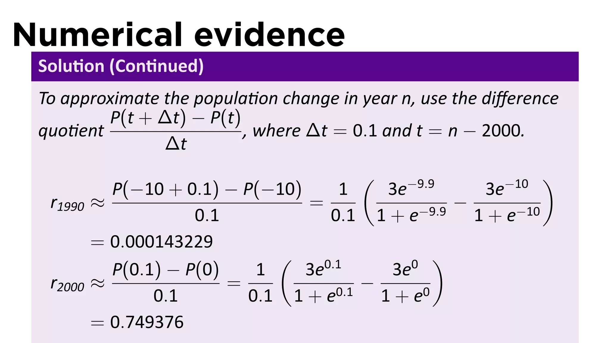 Numerical evidence
 Solu on (Con nued)
 To approximate the popula on change in year n, use the diﬀerence
         P(t + ∆t) − P(t)
 quo ent                  , where ∆t = 0.1 and t = n − 2000.
                ∆t
                                         (                  )
            P(−10 + 0.1) − P(−10)      1   3e−9.9    3e−10
  r1990   ≈                       =                −
                      0.1            0.1 1 + e−9.9 1 + e−10
          = 0.000143229
                               (                 )
            P(0.1) − P(0)    1    3e0.1    3e0
  r2000   ≈               =              −
                 0.1        0.1 1 + e0.1 1 + e0
          = 0.749376
 