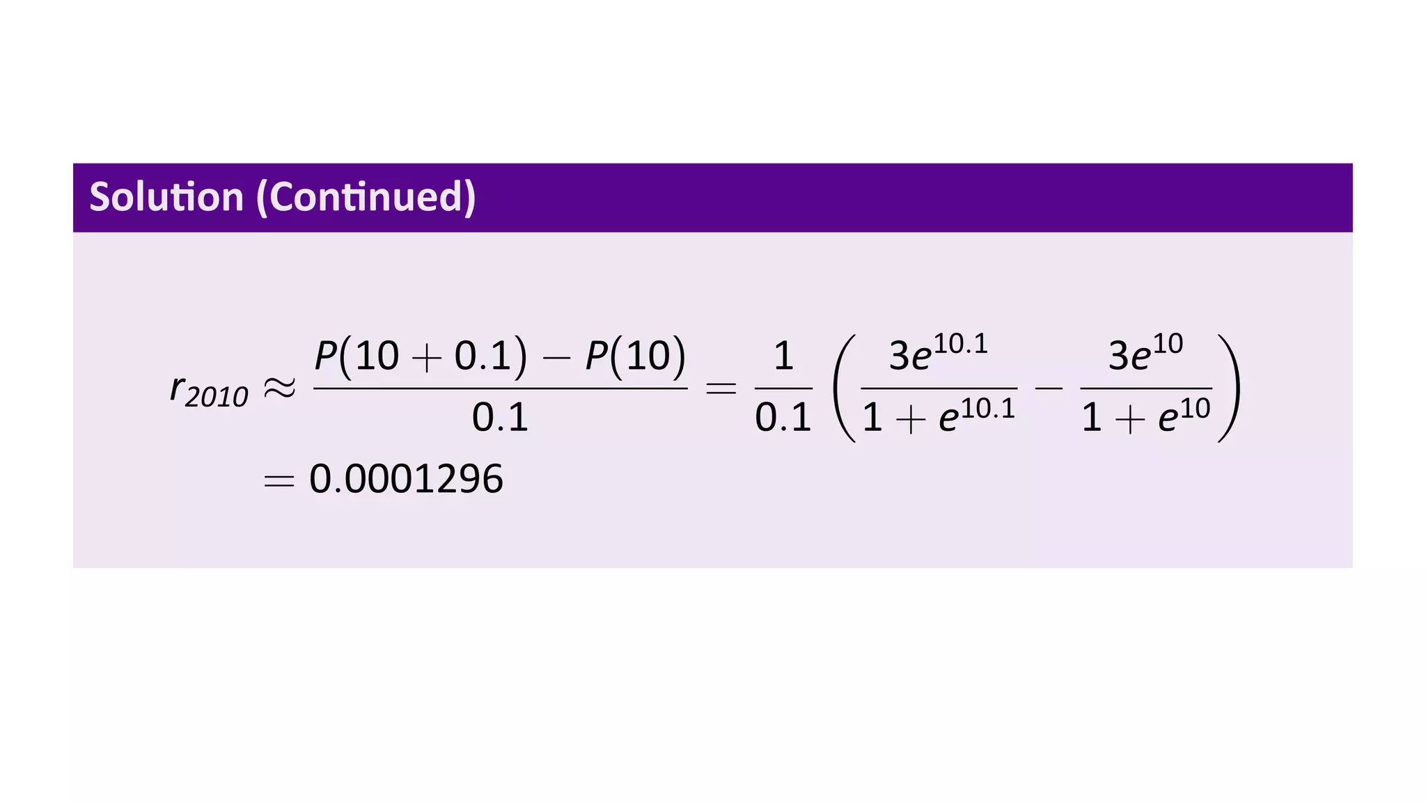 Solu on (Con nued)

                                         (                       )
             P(10 + 0.1) − P(10)    1         3e10.1    3e10
   r2010   ≈                     =                    −
                     0.1           0.1       1 + e10.1 1 + e10
           = 0.0001296
 