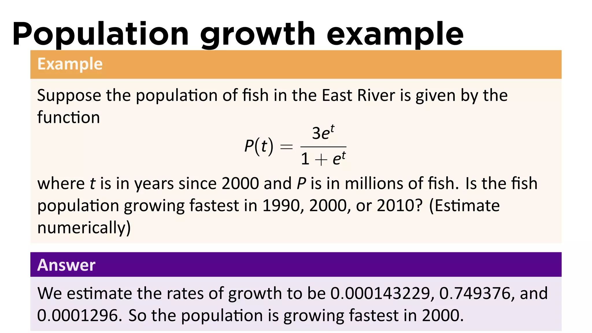 Population growth example
 Example
 Suppose the popula on of ﬁsh in the East River is given by the
 func on
                                      3et
                             P(t) =
                                    1 + et
 where t is in years since 2000 and P is in millions of ﬁsh. Is the ﬁsh
 popula on growing fastest in 1990, 2000, or 2010? (Es mate
 numerically)
 Answer
 We es mate the rates of growth to be 0.000143229, 0.749376, and
 0.0001296. So the popula on is growing fastest in 2000.
 