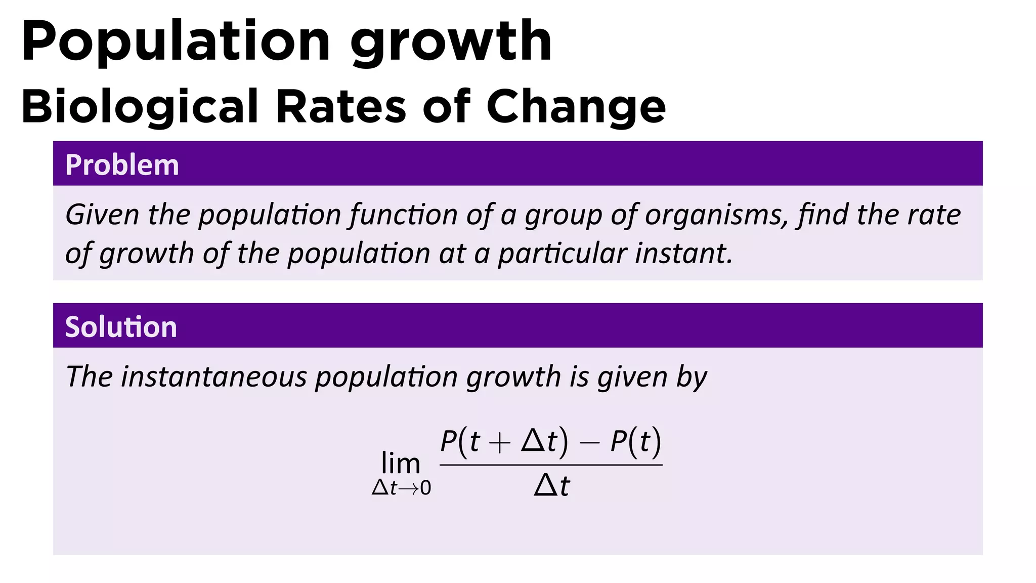 Population growth
Biological Rates of Change
 Problem
 Given the popula on func on of a group of organisms, ﬁnd the rate
 of growth of the popula on at a par cular instant.

 Solu on
 The instantaneous popula on growth is given by
                            P(t + ∆t) − P(t)
                       lim
                       ∆t→0       ∆t
 