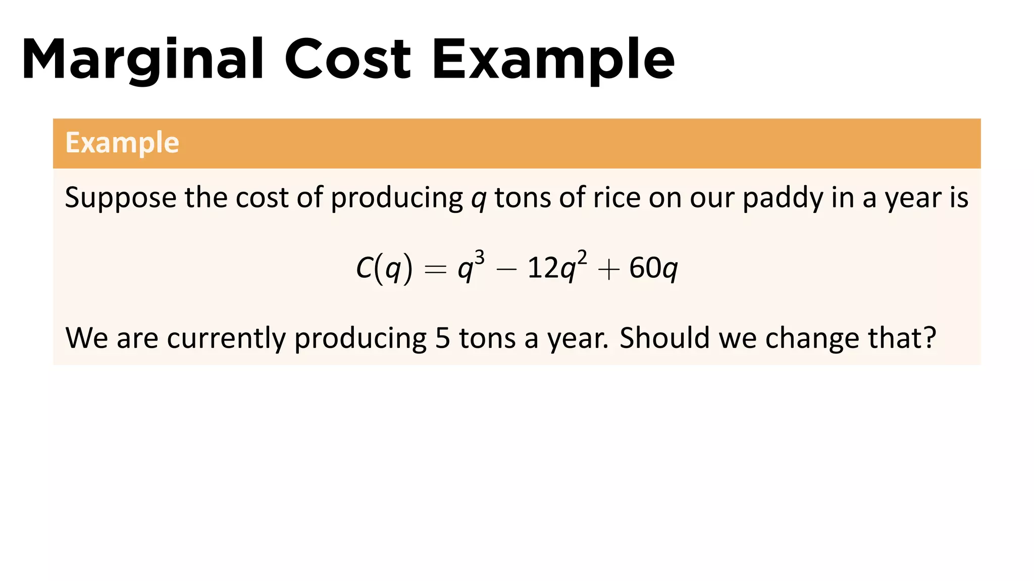 Marginal Cost Example
 Example
 Suppose the cost of producing q tons of rice on our paddy in a year is

                       C(q) = q3 − 12q2 + 60q

 We are currently producing 5 tons a year. Should we change that?
 