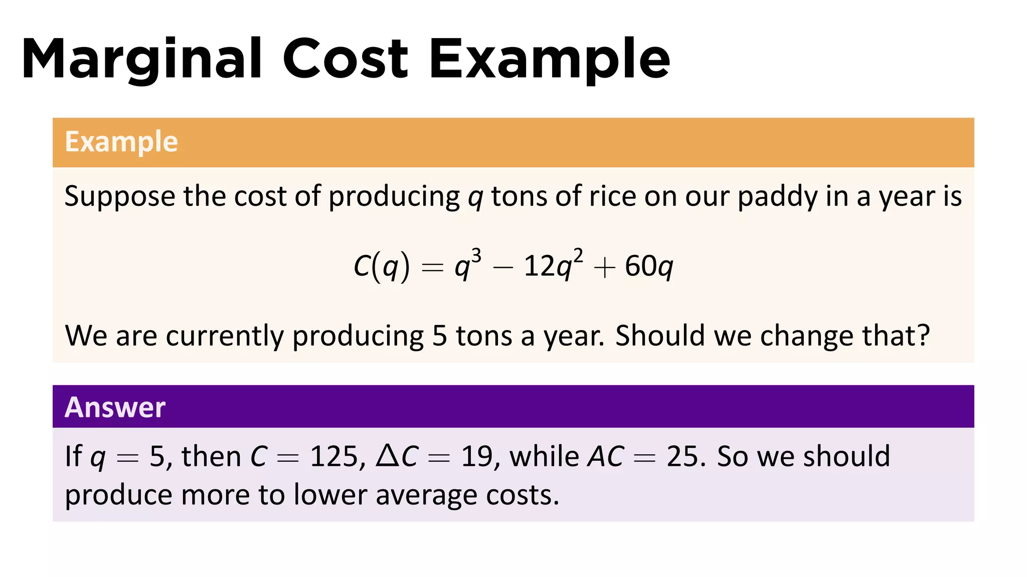 Marginal Cost Example
 Example
 Suppose the cost of producing q tons of rice on our paddy in a year is

                       C(q) = q3 − 12q2 + 60q

 We are currently producing 5 tons a year. Should we change that?

 Answer
 If q = 5, then C = 125, ∆C = 19, while AC = 25. So we should
 produce more to lower average costs.
 