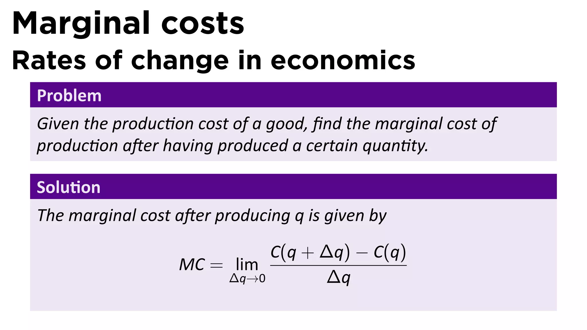 Marginal costs
Rates of change in economics
 Problem
 Given the produc on cost of a good, ﬁnd the marginal cost of
 produc on a er having produced a certain quan ty.

 Solu on
 The marginal cost a er producing q is given by
                               C(q + ∆q) − C(q)
                   MC = lim
                          ∆q→0       ∆q
 