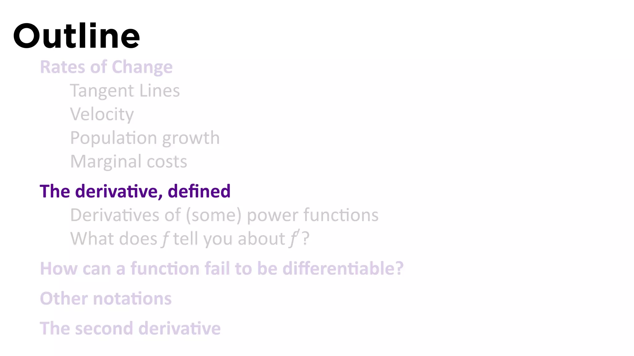 Outline
 Rates of Change
    Tangent Lines
    Velocity
    Popula on growth
    Marginal costs
 The deriva ve, deﬁned
    Deriva ves of (some) power func ons
    What does f tell you about f′ ?
 How can a func on fail to be diﬀeren able?
 Other nota ons
 The second deriva ve
 