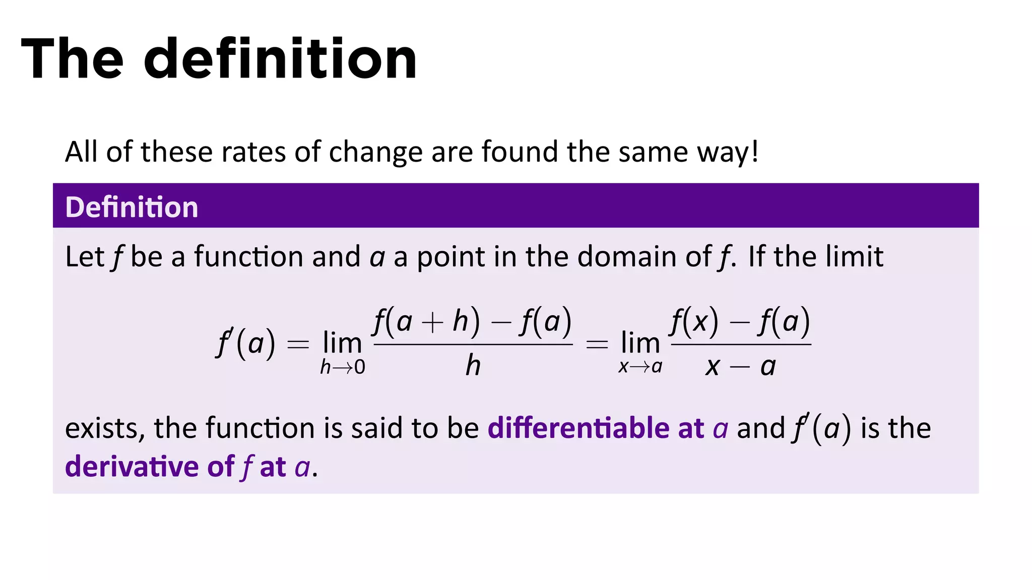 The deﬁnition
 All of these rates of change are found the same way!
 Deﬁni on
 Let f be a func on and a a point in the domain of f. If the limit
                         f(a + h) − f(a)       f(x) − f(a)
             f′ (a) = lim                = lim
                     h→0        h          x→a    x−a
 exists, the func on is said to be diﬀeren able at a and f′ (a) is the
 deriva ve of f at a.
 